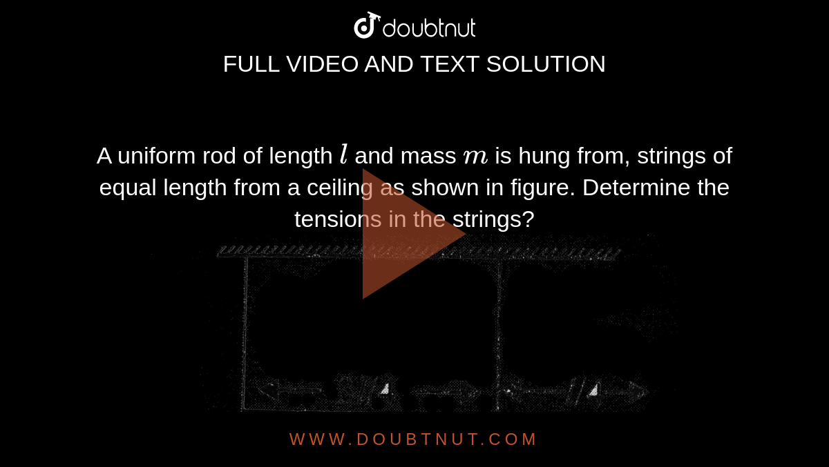 A uniform rod of length `l` and mass `m` is hung from, strings of equal length from a ceiling as shown in figure. Determine the tensions in the strings?  <br> <img src="https://d10lpgp6xz60nq.cloudfront.net/physics_images/BMS_VOL2_C02_E01_031_Q01.png" width="80%">