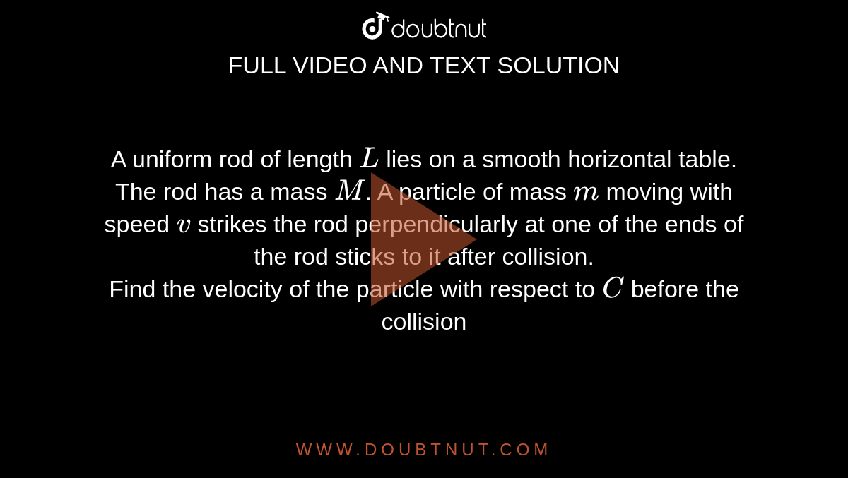 A uniform rod of length `L` lies on a smooth horizontal table. The rod has a mass `M`. A particle of mass `m` moving with speed `v` strikes the rod perpendicularly at one of the ends of the rod sticks to it after collision. <br> Find the velocity of the particle with respect to `C` before the collision