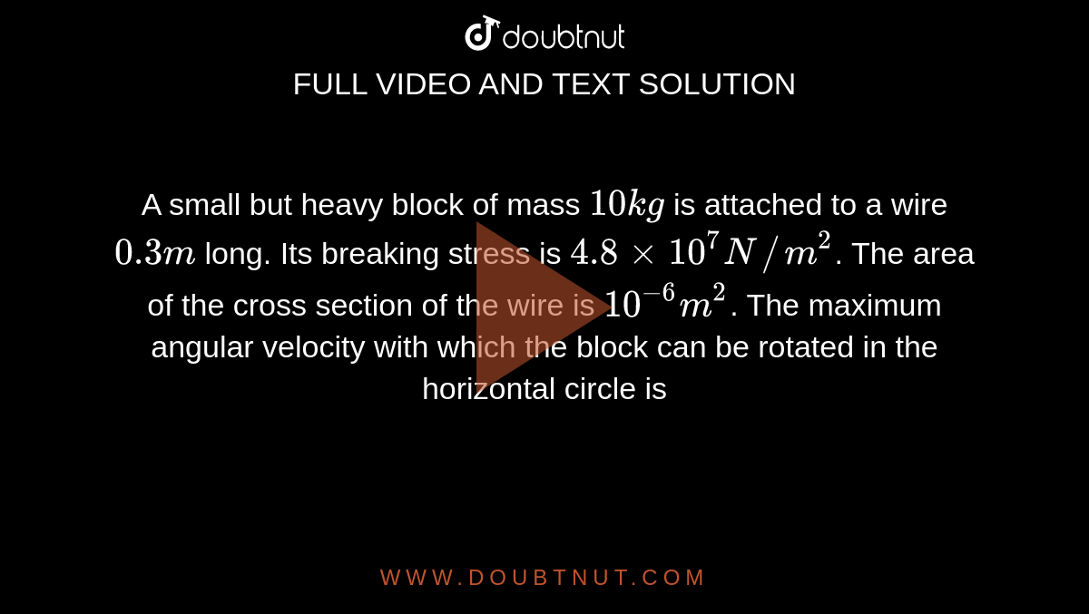 A small but heavy block of mass `10 kg` is attached to a wire `0.3 m` long. Its breaking stress is `4.8 xx 10^(7) N//m^(2)`. The area of the cross section of the wire is `10^(-6) m^(2)`. The maximum angular velocity with which the block can be rotated in the horizontal circle is