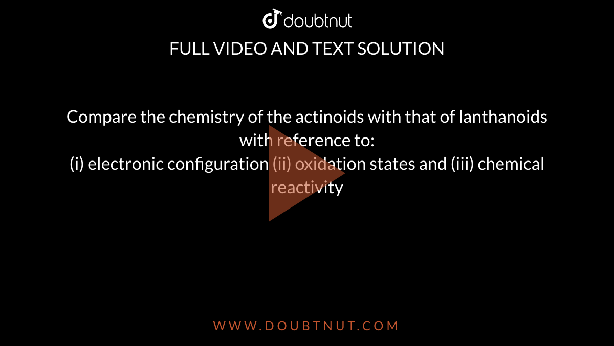 Compare the chemistry of the actinoids with that of lanthanoids with reference to: <br> (i) electronic configuration (ii) oxidation states and (iii) chemical reactivity