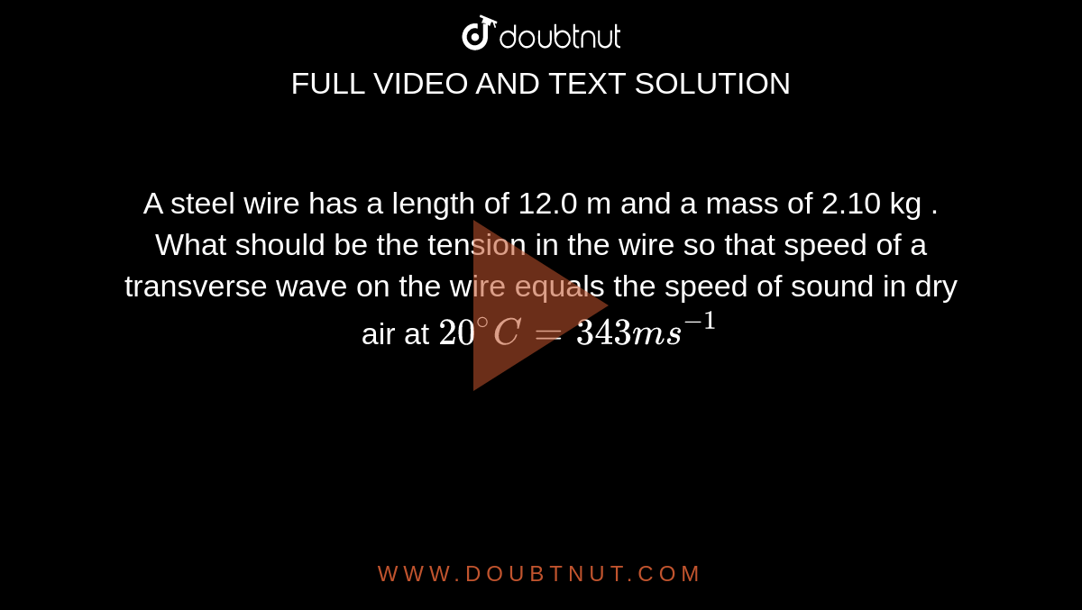 A steel wire has a length of 12.0 m and a mass of 2.10 kg . What should be the tension in the wire  so that speed of a transverse wave on the  wire equals the speed  of sound in dry air at `20^(@)C = 343  ms^(-1)`