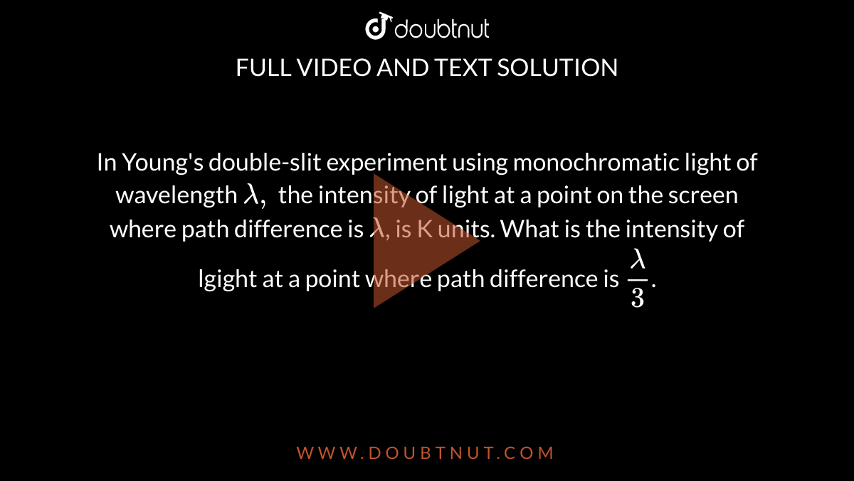 In Young's double-slit experiment using monochromatic light of wavelength `lambda,` the intensity of light at a point on the screen where path difference is `lambda`, is K units. What is the intensity of lgight at a point where path difference is `lambda/3`.