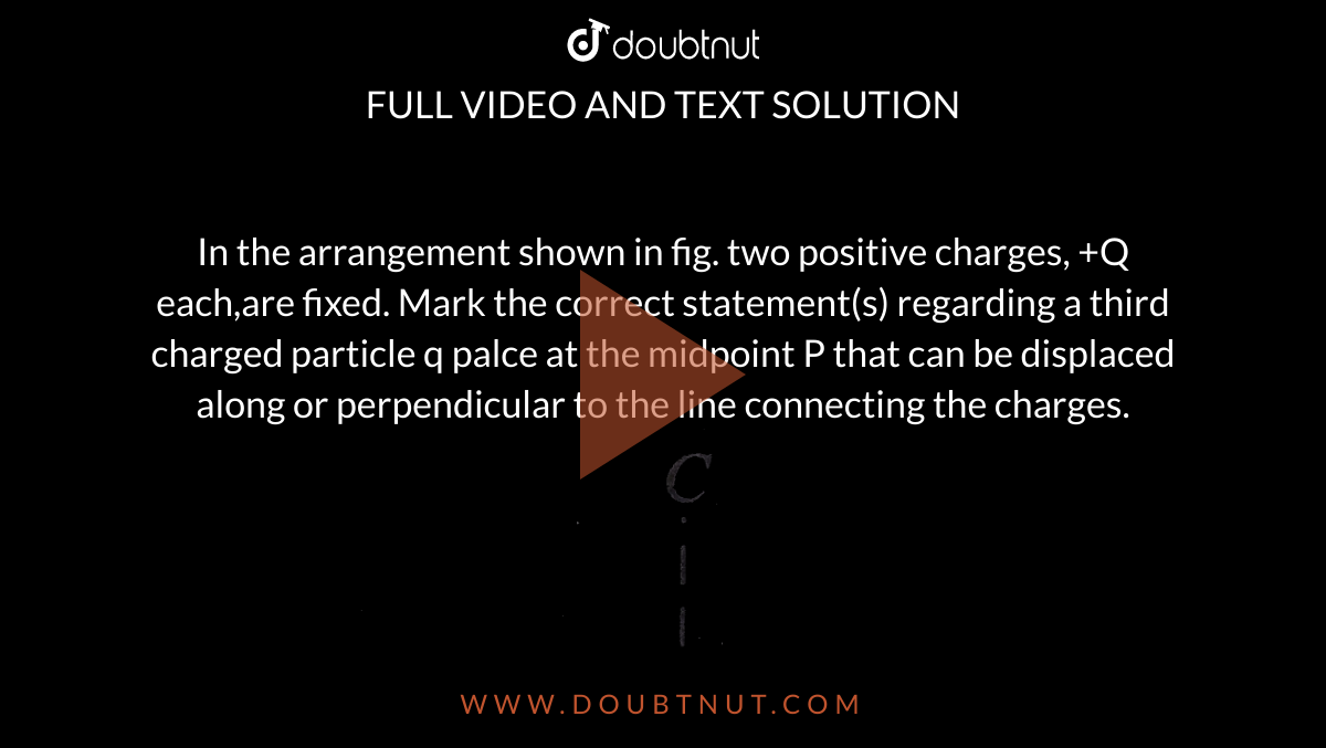 In the arrangement shown in fig. two positive charges, +Q each,are fixed. Mark the correct statement(s) regarding a third charged particle q palce at the midpoint P that can be displaced along or perpendicular to the line connecting the charges. <br>  <img src="https://d10lpgp6xz60nq.cloudfront.net/physics_images/BMS_V03_C01_E01_140_Q01.png" width="80%">