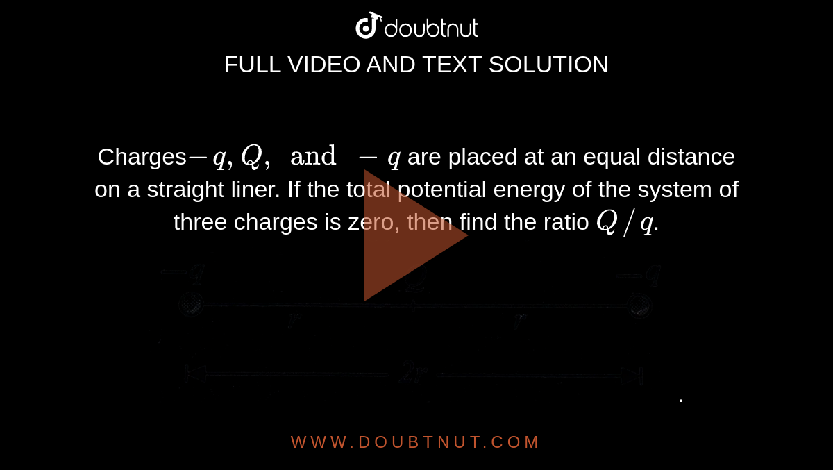 Charges`-q , Q, and -q` are placed at an equal distance on a straight liner. If the total potential energy of the system of three charges is zero, then find the ratio `Q//q`. <br> <img src="https://d10lpgp6xz60nq.cloudfront.net/physics_images/BMS_V03_C03_E01_092_Q01.png" width="80%">.