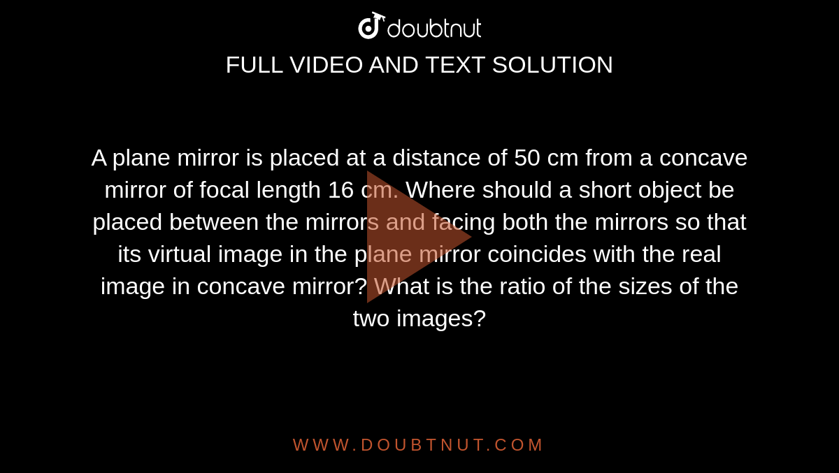 A plane mirror is placed at a distance of 50 cm from a concave mirror of focal length 16 cm. Where should a short object be placed between the mirrors and facing both the mirrors so that its virtual image in the plane mirror coincides with the real image in concave mirror? What is the ratio of the sizes of the two images? 