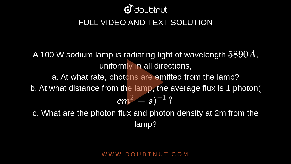 A 100 W sodium lamp is radiating light of wavelength `5890A`, uniformly in all directions, <br> a. At what rate, photons are emitted from the lamp? <br> b. At what distance from the lamp, the average flux is 1 photon(`cm^2-s)^-1?` <br> c. What are the photon flux and photon density at 2m from the lamp?