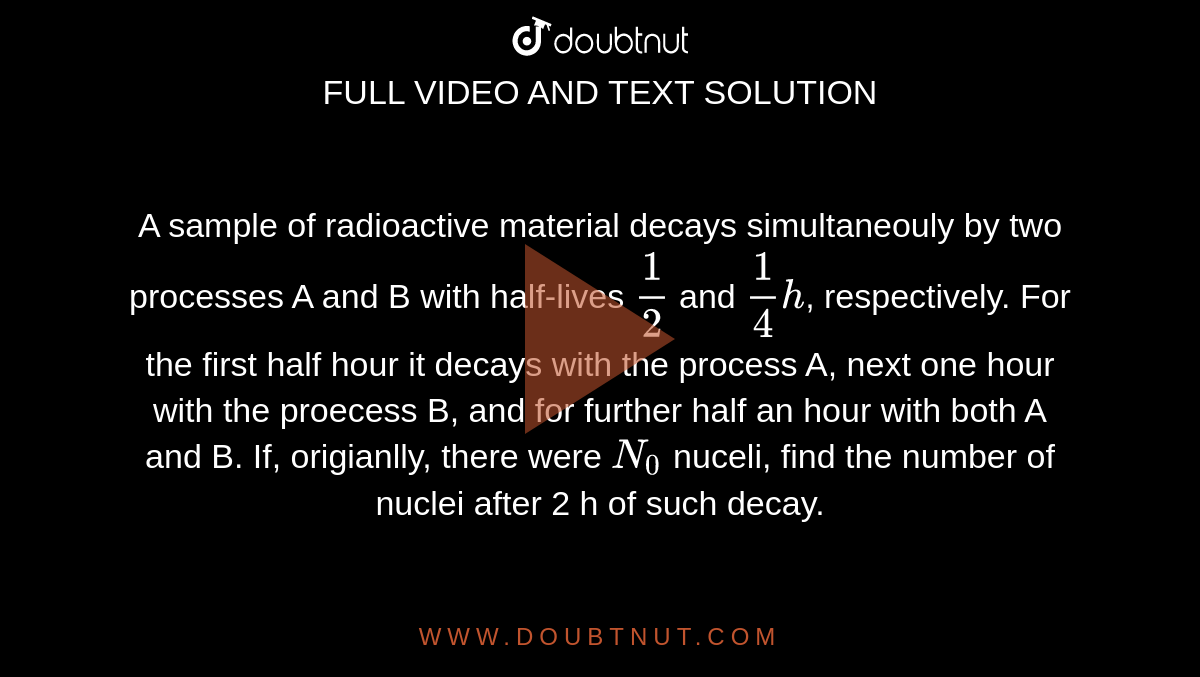 A sample of radioactive material decays simultaneously by two processes A and B with half-lives `(1)/(2)` and `(1)/(4)h`, respectively. For the first half hour it decays with the process A, next one hour with the process B, and for further half an hour with both A and B. If, originally, there  were `N_0` nuclei, find the number of nuclei after 2 h of such decay.