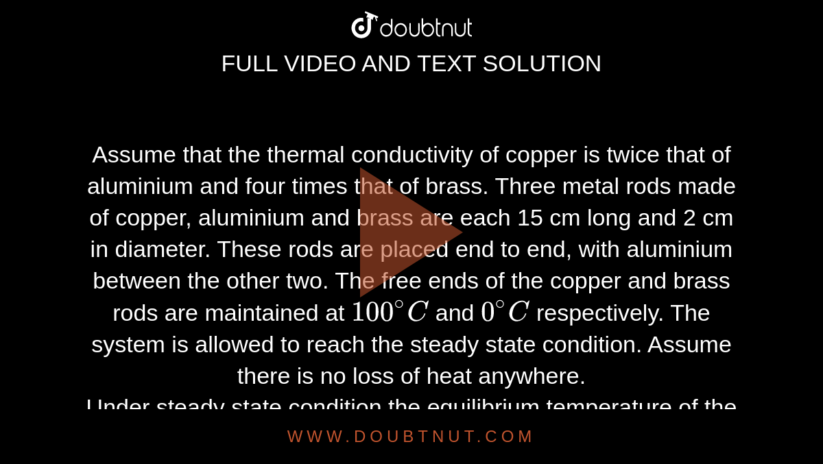 Assume that the thermal conductivity of copper is twice that of aluminium and four times that of brass. Three metal rods made of copper, aluminium and brass are each 15 cm long and 2 cm in diameter. These rods are placed end to end, with aluminium between the other two. The free ends of the copper and brass rods are maintained at `100^@C` and `0^@C` respectively. The system is allowed to reach the steady state condition. Assume there is no loss of heat anywhere. <br>  Under steady state condition the equilibrium temperature of the copper aluminium junction will be