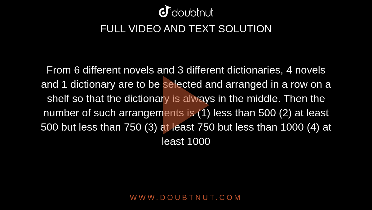 From 6 different novels and 3 different
  dictionaries, 4 novels and 1 dictionary are to be selected and arranged in a
  row on a shelf so that the dictionary is always in the middle. Then the
  number of such arrangements is
(1) less than 500
(2) at least 500 but less than 750
(3) at least 750 but less than 1000
(4) at least 1000