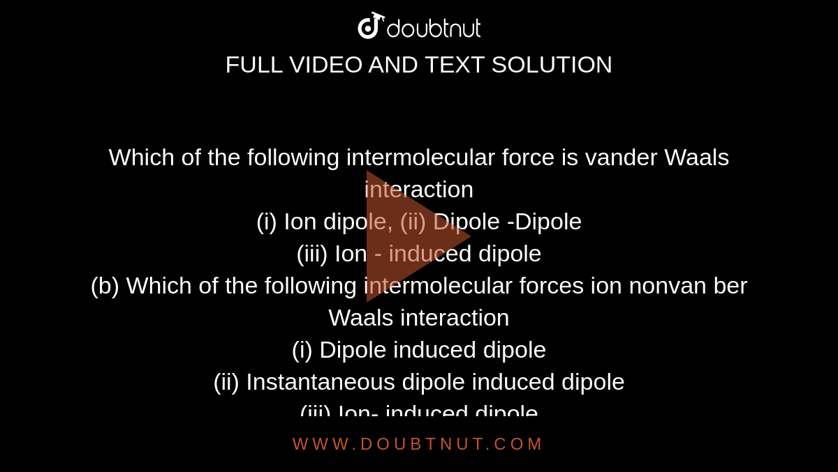 Which of the following intermolecular force is vander Waals interaction <br> (i) Ion dipole, (ii) Dipole -Dipole <br> (iii) Ion - induced dipole <br> (b) Which of the following intermolecular forces ion nonvan ber Waals interaction <br> (i) Dipole induced dipole <br> (ii) Instantaneous dipole induced dipole <br>(iii) Ion- induced dipole <br> (iv) None <br> (c ) Which of the foolowing intermolecular forces have a potential energey distance function as `E prop (1)/(r^(2))` <br> (i) Ion -dipole (ii) Dipole -dipole (iii) Ion -induced dipole (iv) London dispersion forces .