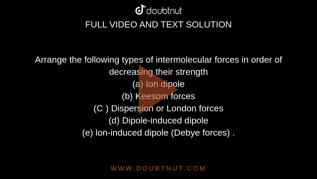 Arrange the following types of intermolecular forces in order of decreasing their strength <br> (a) Ion dipole <br> (b) Keesom forces <br> (C ) Dispersion or London forces <br> (d) Dipole-induced dipole <br> (e) lon-induced dipole (Debye forces) .