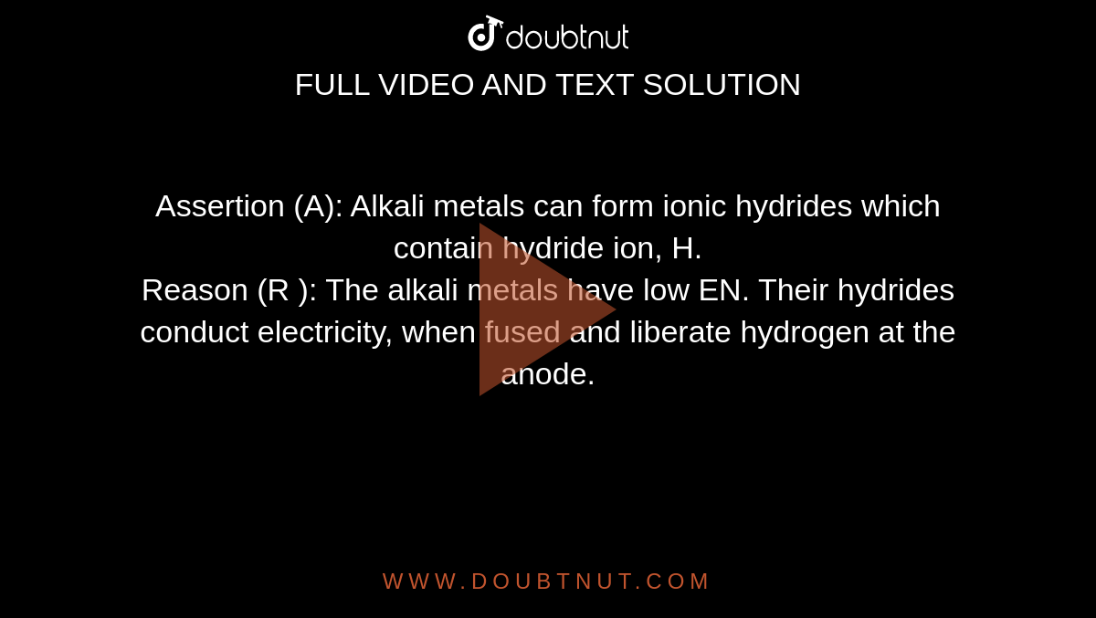 Assertion (A): Alkali metals can form ionic hydrides which contain hydride ion, H. <br> Reason (R ): The alkali metals have low EN. Their hydrides conduct electricity, when fused and liberate hydrogen at the anode.