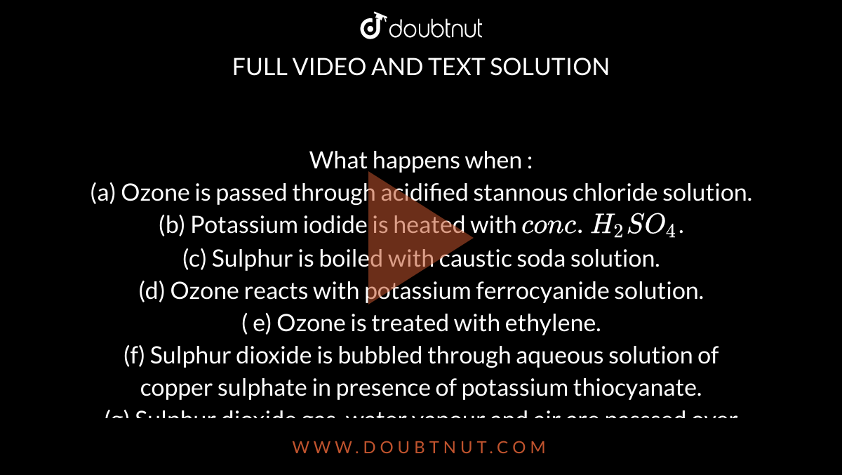 What happens when : <br> (a) Ozone is passed through acidified stannous chloride  solution. <br> (b) Potassium iodide is heated with `conc. H_2 SO_4`. <br> (c) Sulphur is boiled with caustic soda solution. <br> (d) Ozone reacts with potassium ferrocyanide solution. <br> ( e) Ozone is treated with ethylene. <br> (f) Sulphur dioxide is bubbled through aqueous solution of copper sulphate in presence of potassium thiocyanate. <br> (g) Sulphur dioxide gas, water vapour and air are passsed over heated sodium chloride. <br> (h) Sulphuric acid is treated with `PCl_5`.