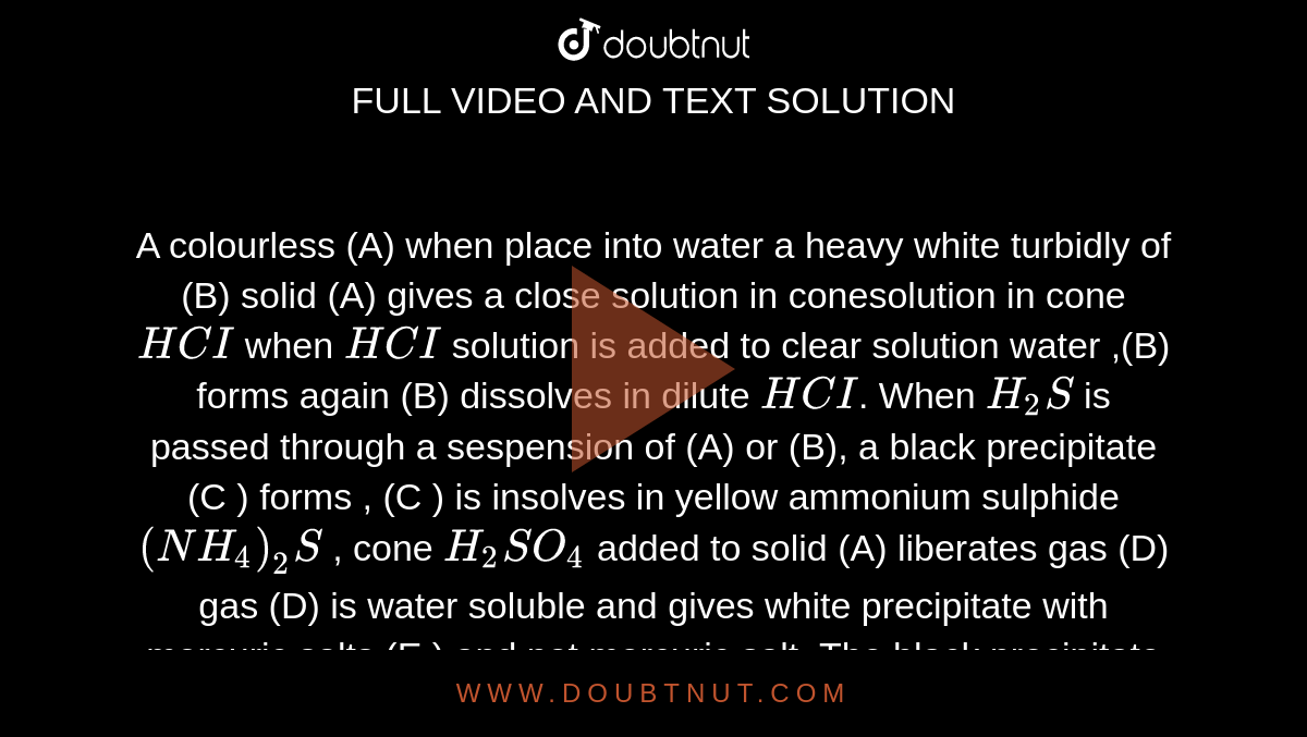 A colourless (A) when place into water a heavy white turbidly of (B) solid (A) gives a close solution in conesolution in cone `HCI` when `HCI` solution is added to clear solution water ,(B) forms again (B) dissolves in dilute `HCI`. When `H_(2)S` is passed through a sespension of (A) or (B), a black precipitate (C ) forms , (C ) is insolves in yellow ammonium sulphide `(NH_(4))_(2)S` , cone `H_(2)SO_(4)` added to solid (A) liberates gas (D) gas (D) is water soluble and gives white precipitate with mercuric salts (E ) and not mercuric salt .The black precipitate (C ) dissolves in `HNO_(3), (1,1)` to give a solution to which `H_(2)SO_(4)` is added followed by addition of `NH_(4)OH` when a white precipitate (F) is formed (E ) gives a black  ppt , (G) with solution  of sodium stannite. <br> When compound (E ) reacts with `NH_(4)OH` , then  product is a 