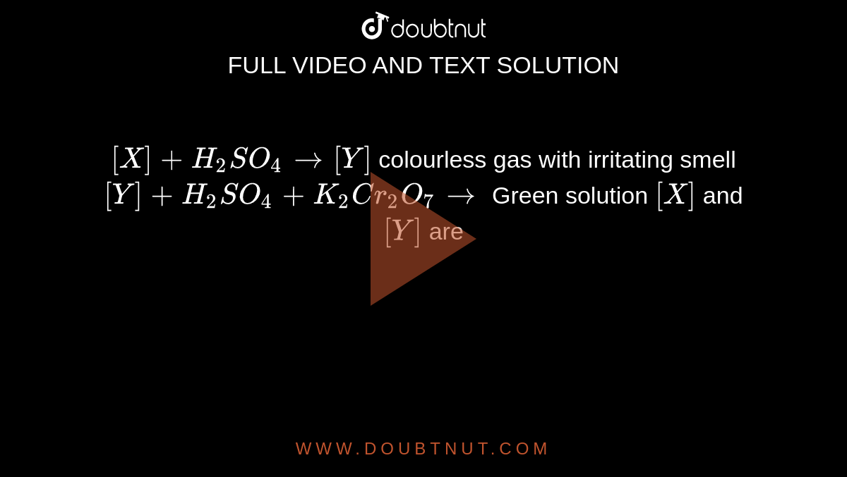 `[X] + H_(2)SO_(4) rarr [Y]` colourless gas with irritating  smell `[Y] + H_(2)SO_(4) + K_(2)Cr_(2)O_(7) rarr` Green  solution `[X]` and`[Y]` are  