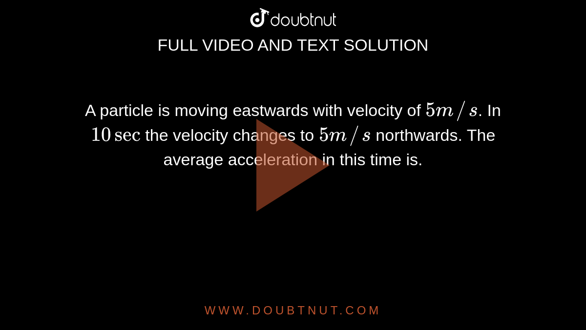 A particle is moving eastwards with velocity of `5 m//s`. In `10 sec` the velocity changes to `5 m//s` northwards. The average acceleration in this time is.