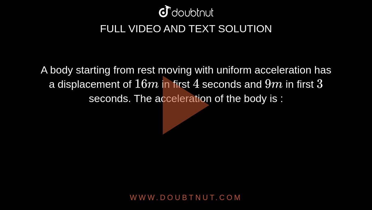 A body starting from rest moving with uniform acceleration has a displacement of `16 m` in first `4` seconds and `9 m` in first `3` seconds. The acceleration of the body is :