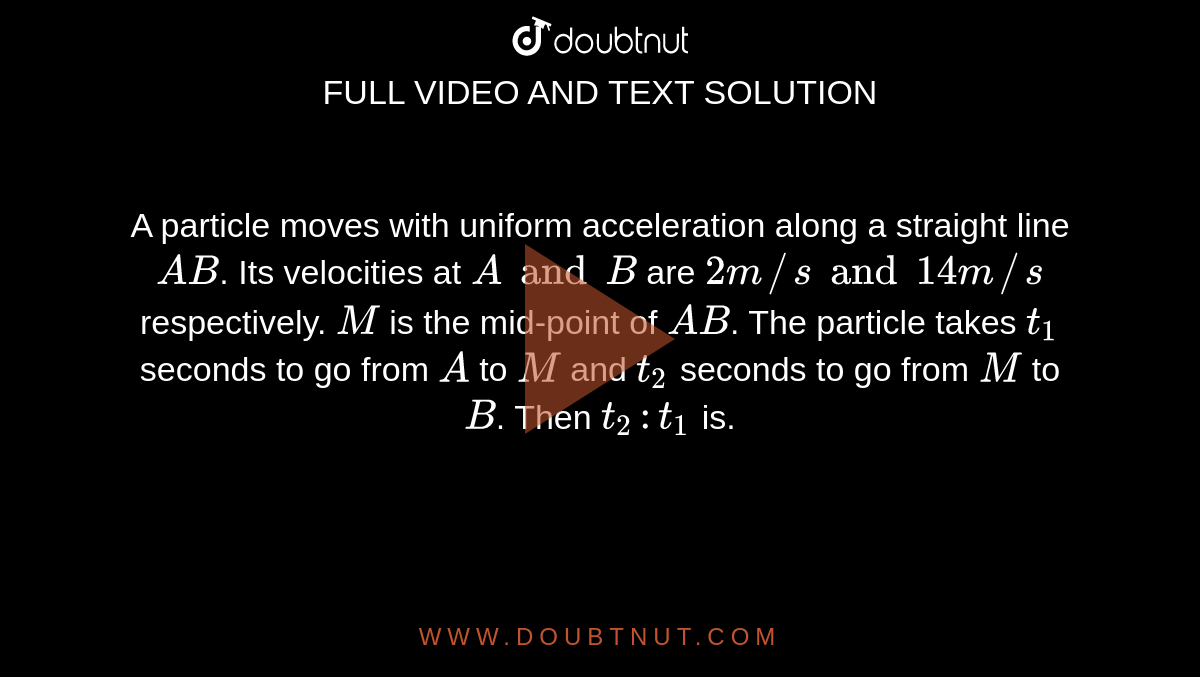 A particle moves with uniform acceleration along a straight line `AB`. Its velocities at `A and B` are `2 m//s and 14 m//s` respectively. `M` is the mid-point of `AB`. The particle takes `t_1` seconds to go from `A` to `M` and `t_2` seconds to go from `M` to `B`. Then `t_2 : t_1` is.