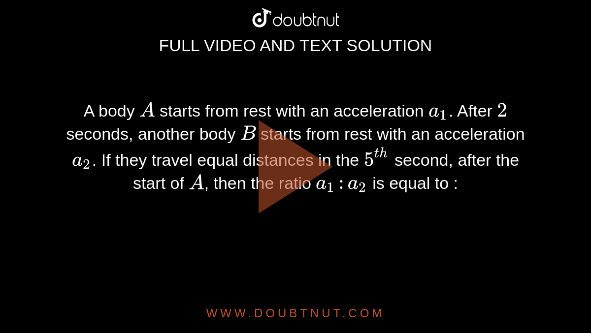 A body `A` starts from rest with an acceleration `a_1`. After `2` seconds, another body `B` starts from rest with an acceleration `a_2`. If they travel equal distances in the `5^(th)` second, after the start of `A`, then the ratio `a_1 : a_2` is equal to :