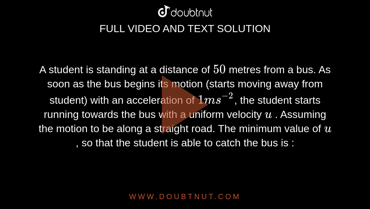 A student is standing at a distance of `50` metres from a bus. As soon as the bus begins its motion (starts moving away from student) with an acceleration of `1 ms^-2`, the student starts running towards the bus with a uniform velocity `u` . Assuming the motion to be along a straight road. The minimum value of `u`, so that the student is able to catch the bus is :
