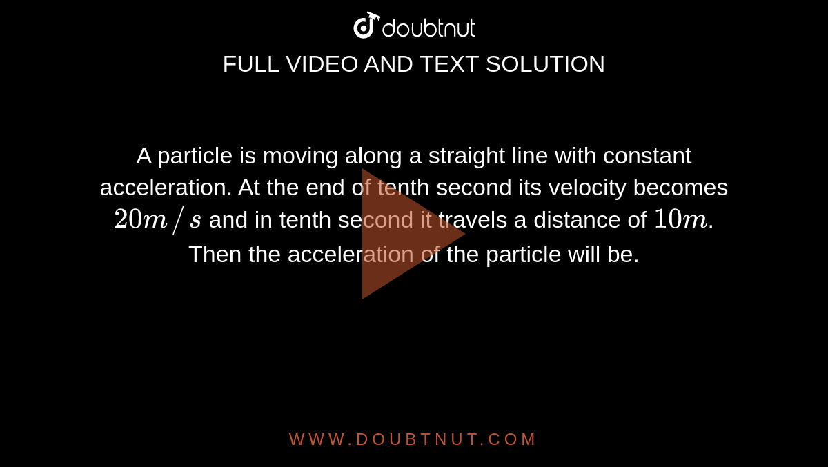 A particle is moving along a straight line with constant acceleration. At the end of tenth second its velocity becomes `20 m//s` and in tenth second it travels a distance of `10 m`. Then the acceleration of the particle will be.