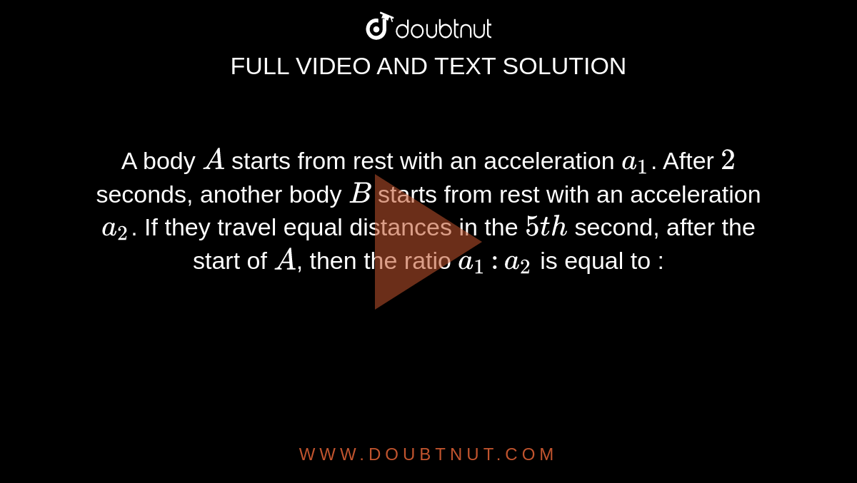 A body `A` starts from rest with an acceleration `a_1`. After `2` seconds, another body `B` starts from rest with an acceleration `a_2`. If they travel equal distances in the `5th` second, after the start of `A`, then the ratio `a_1 : a_2` is equal to :
