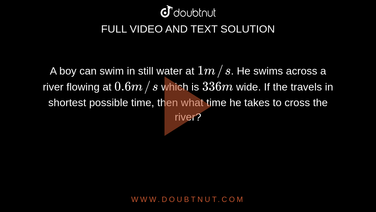 A boy can swim in still water at `1m//s`. He swims across a river flowing at `0.6m//s` which is `336 m` wide. If the travels in shortest possible time, then what time he takes to cross the river?