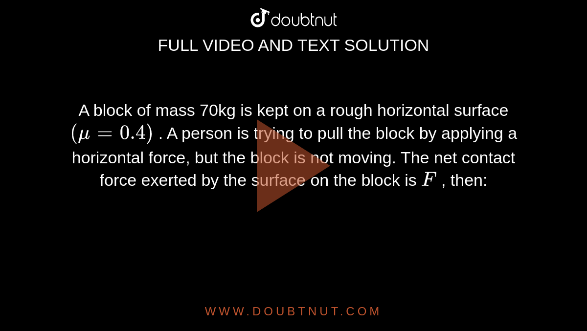 A block of mass 70kg is kept on a rough horizontal surface `(mu=0.4)` . A person is trying to pull the block by applying a horizontal force, but the block is not moving. The net contact force exerted by the surface on the block is `F` , then: