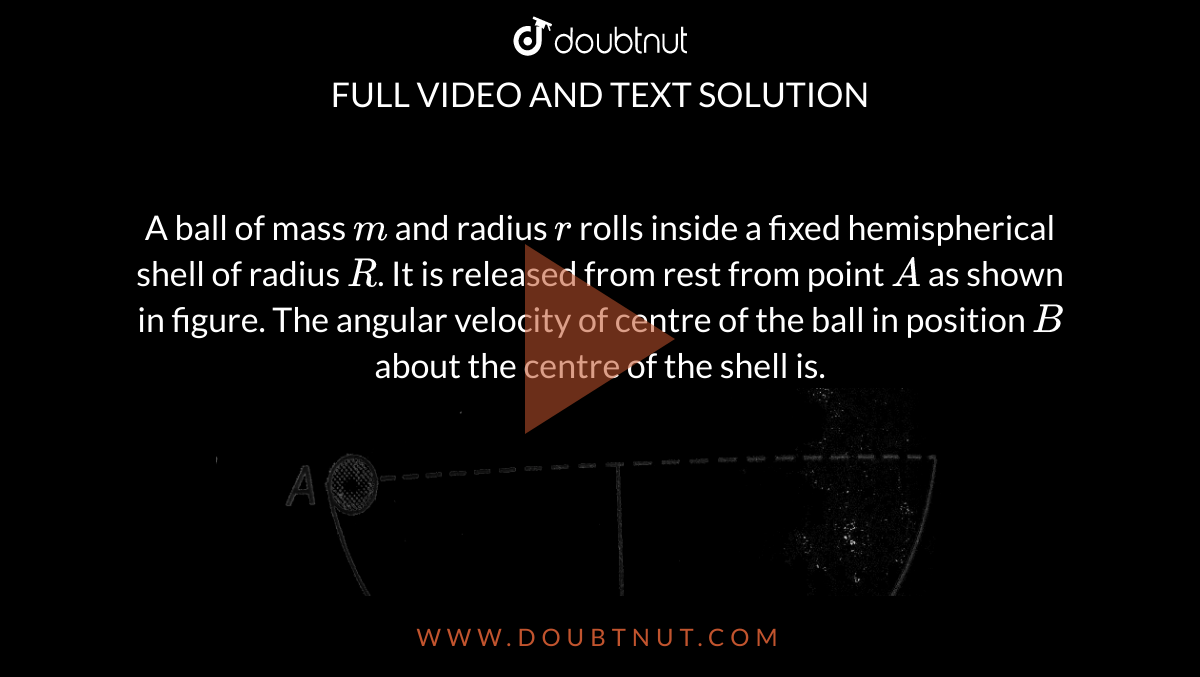 A ball of mass `m` and radius `r` rolls inside a fixed hemispherical shell of radius `R`. It is released from rest from point `A` as shown in figure. The angular velocity of centre of the ball in position `B` about the centre of the shell is. <br> <img src="https://d10lpgp6xz60nq.cloudfront.net/physics_images/A2Z_XI_C07_E01_344_Q01.png" width="80%">.