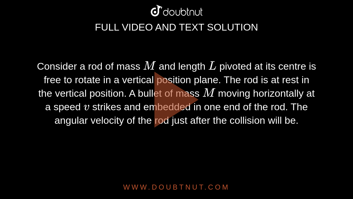Consider a rod of mass `M` and length `L` pivoted at its centre is free to rotate in a vertical position plane. The rod is at rest in the vertical position. A bullet of mass `M` moving horizontally at a speed `v` strikes and embedded in one end of the rod. The angular velocity of the rod just after the collision will be.