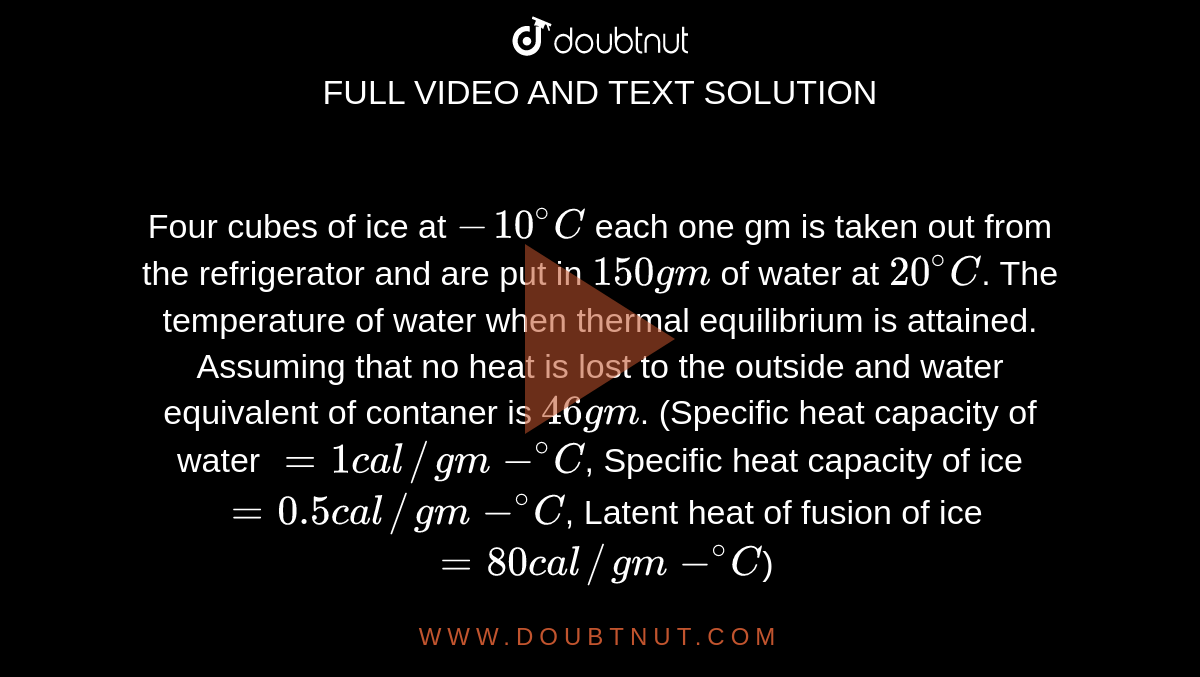 Four cubes of ice at `-10^(@)C` each one gm is taken out from the refrigerator and are put in `150 gm` of water at `20^(@)C`. The temperature of water when thermal equilibrium is attained. Assuming that no heat is lost to the outside and water equivalent of container is `46 gm`. (Specific heat capacity of water `= 1 cal//gm-^(@)C`, Specific heat capacity of ice `=0.5 cal//gm-^(@)C`, Latent heat of fusion of ice `= 80 cal//gm-^(@)C`)