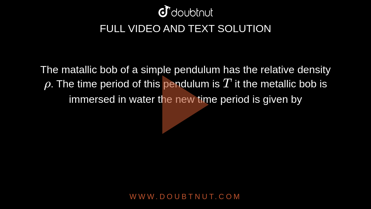 The metallic bob of a simple pendulum has the relative density `rho`. The time period of this pendulum is `T`. If the metallic bob is immersed in water ,then the new time period is given by