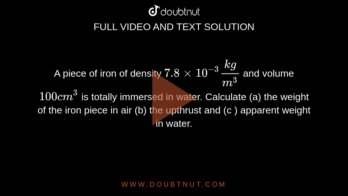 A piece of iron of density `7.8xx10^-3(kg)/(m^3)` and volume `100cm^3` is totally immersed in water. Calculate (a) the weight of the iron piece in air (b) the upthrust and (c ) apparent weight in water.