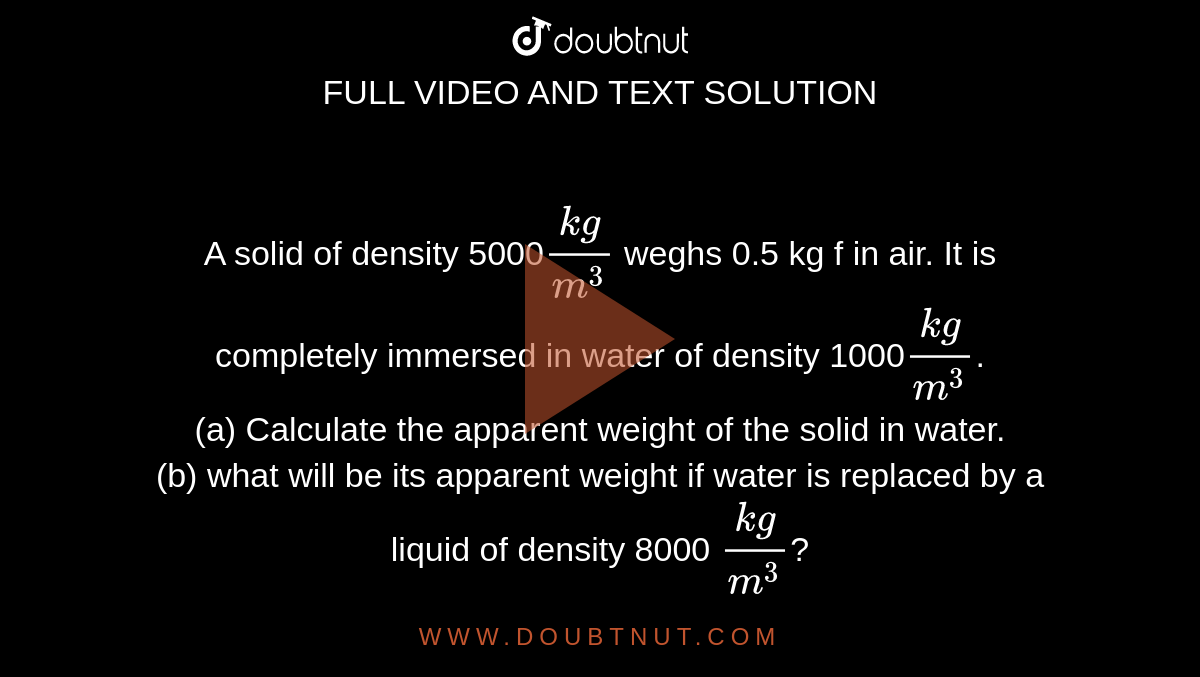 A solid of density 5000`(kg)/(m^3)` weghs 0.5 kg f in air. It is completely immersed in water of density 1000`(kg)/(m^3)`. <br> (a) Calculate the apparent weight of the solid in water. <br> (b) what will be its apparent weight if water is replaced by a liquid of density 8000 `(kg)/(m^3)`?