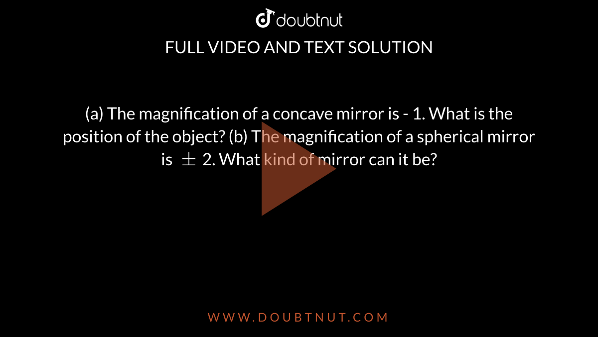 (a) The magnification of a concave mirror is - 1. What is the position of the object? (b) The magnification of a spherical mirror is `+-`2. What kind of mirror can it be?