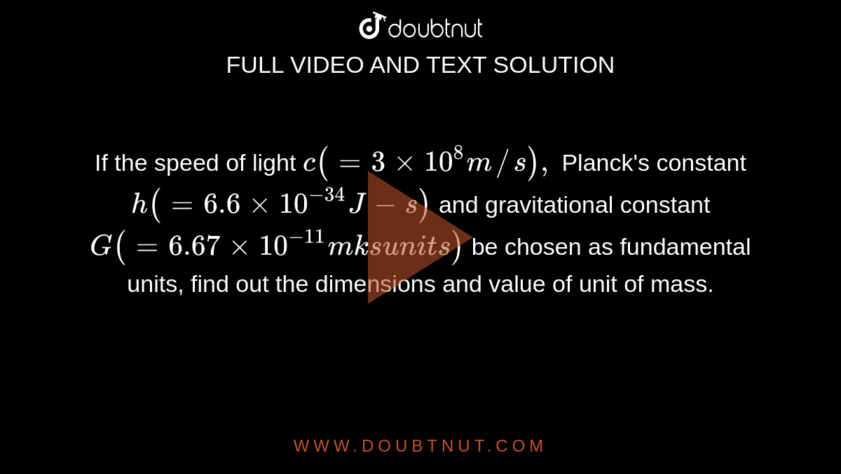 If the speed of c ( = 3xx10^8m//s), Planck's constant h(=6.6xx10^(-34)J - s) and gravitational constant G( = 6.67xx10^(-11)mks units) be chosen as fundamental units, find out the dimensions and value