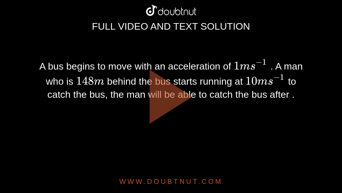 A bus begins to move with an acceleration of ` 1 ms^(-1)` . A man who is `1 48m` behind the bus starts running at ` 10 ms^(-1)` to catch the bus, the man will be able to catch the bus after .
