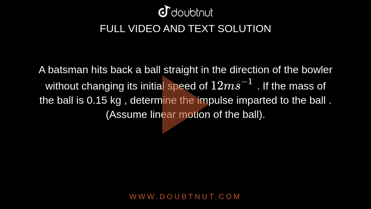 A batsman hits back a ball straight in the direction of the bowler without changing its initial speed of  `12 ms^(-1)`  . If the mass of the ball is 0.15 kg , determine the impulse imparted to the ball . (Assume linear motion of the ball).   