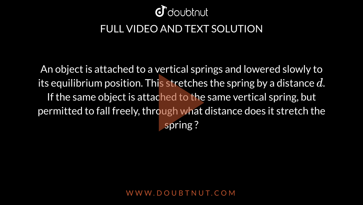 An object is attached to a vertical springs and lowered slowly to its equilibrium position. This stretches the spring by a distance `d`. If the same object is attached to the same vertical spring, but permitted to fall freely, through what distance does it stretch the spring ?