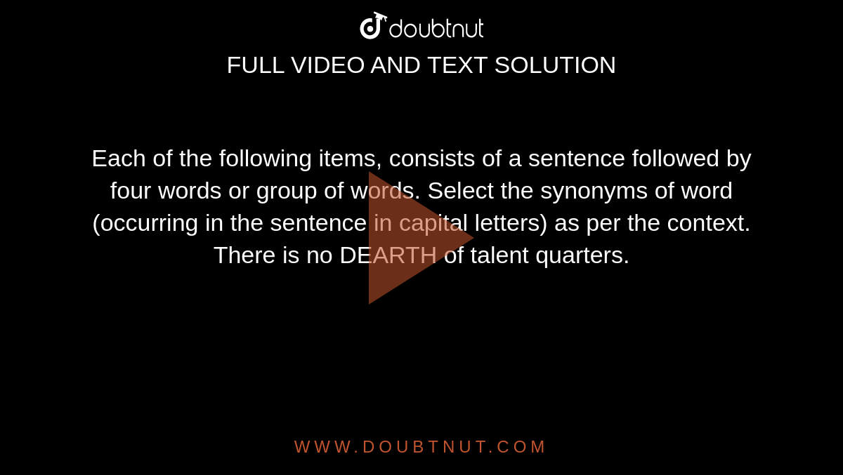 Each of the following items, consists of a sentence followed by four words or group of words. Select the synonyms of word (occurring in the sentence in capital letters) as per the context. <br> There is no DEARTH of talent quarters.