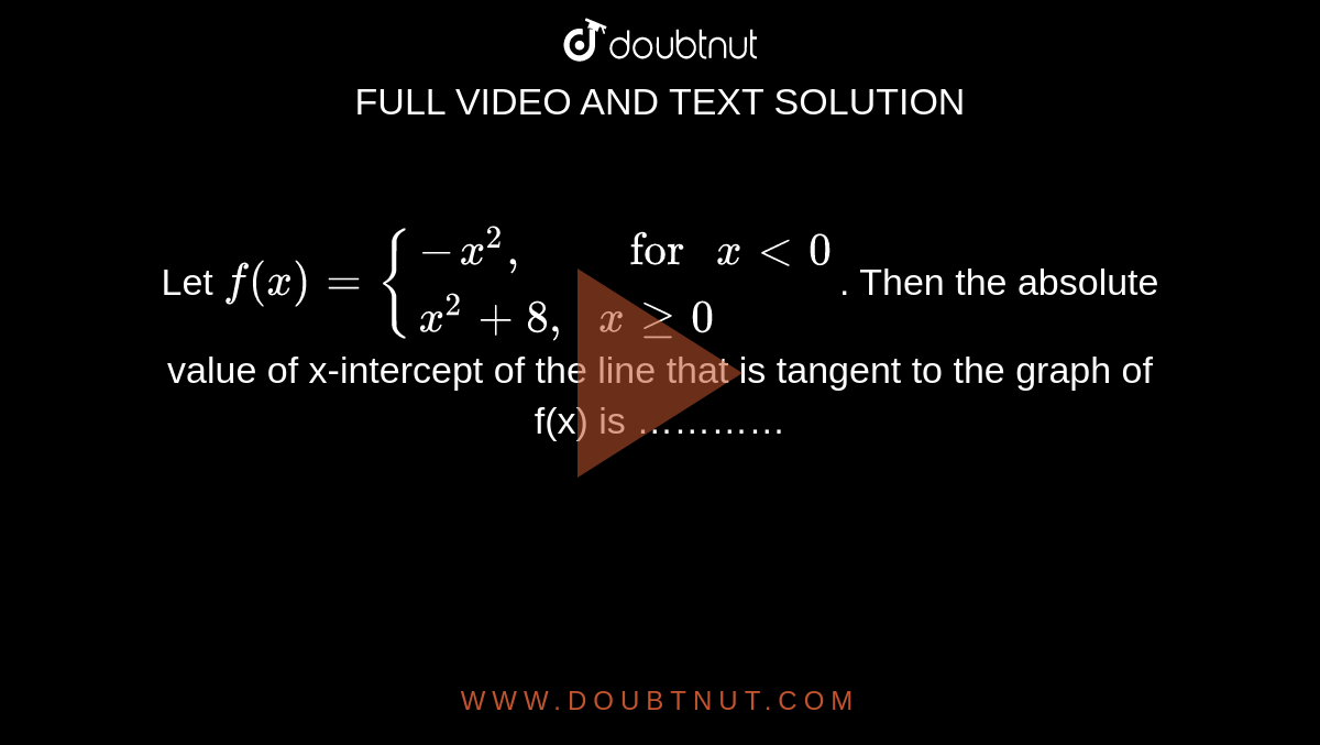 Let `f(x)={{:(-x^(2)","," for "xlt0),(x^(2)+8",",xge0):}`. Then the absolute value of x-intercept of the line that is tangent to the graph of f(x) is …………