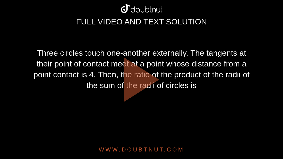 Three circles touch one-another externally. The tangents at their point of contact meet at a point whose distance from a point contact is 4. Then, the ratio of the product of the radii of the sum of the radii of circles is 