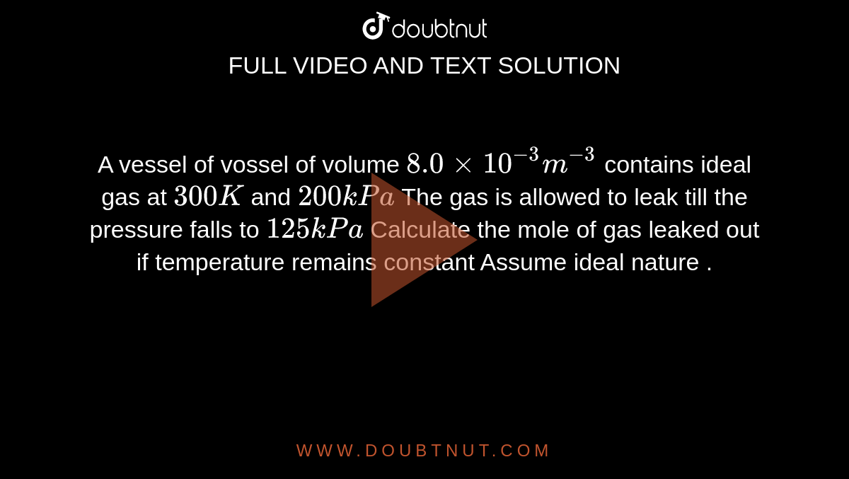 A vessel of vossel of volume `8.0 xx 10^(-3) m^(-3)` contains ideal gas at `300 K` and `200kPa` The gas is allowed to leak till the pressure falls to `125 kPa` Calculate the mole of gas leaked out if temperature remains constant Assume ideal nature .