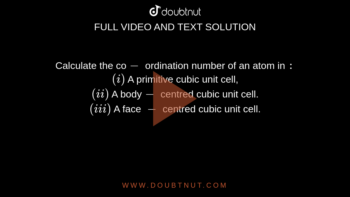 Calculate the co`-` ordination number of an atom in `:` <br> `(i)` A primitive cubic unit cell, <br> `(ii)` A body`-` centred cubic unit cell. <br> `(iii)` A face `-` centred cubic unit cell. 