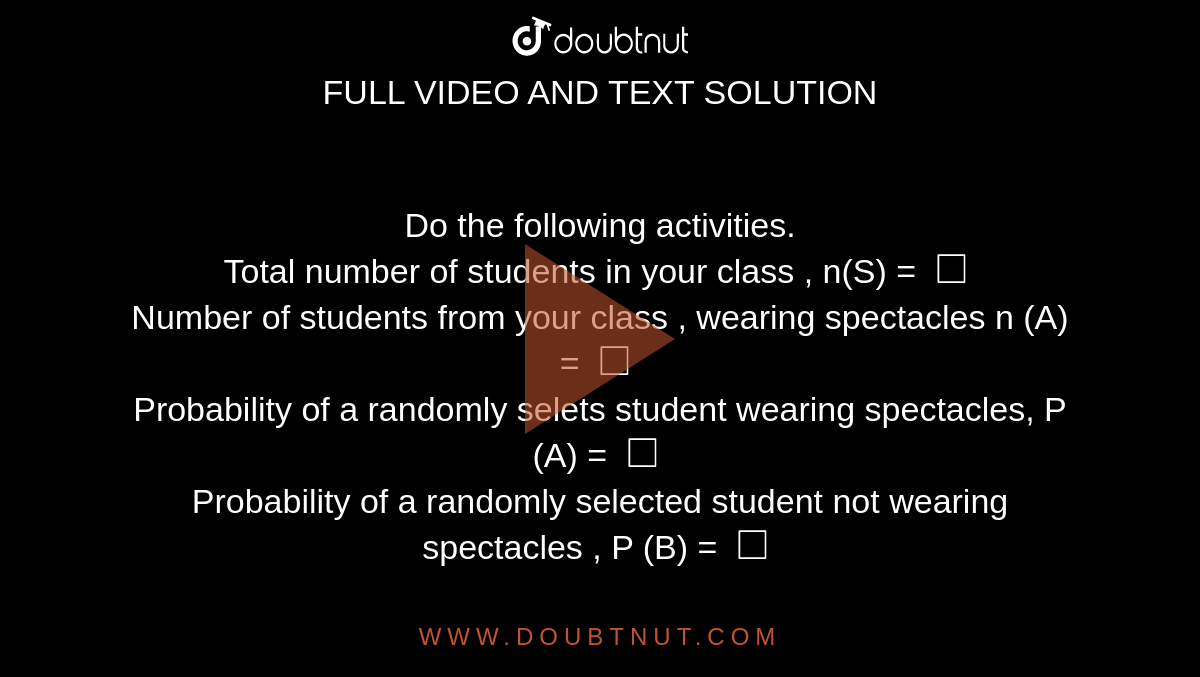 Do the following  activities. <br> Total  number of students in your  class , n(S) = `square`   <br>  Number of students  from your class , wearing  spectacles n (A) = `square`  <br>  Probability  of a randomly selets student wearing spectacles,  P (A) = `square`   <br>  Probability of a randomly  selected student  not wearing spectacles  , P (B)  = `square` 