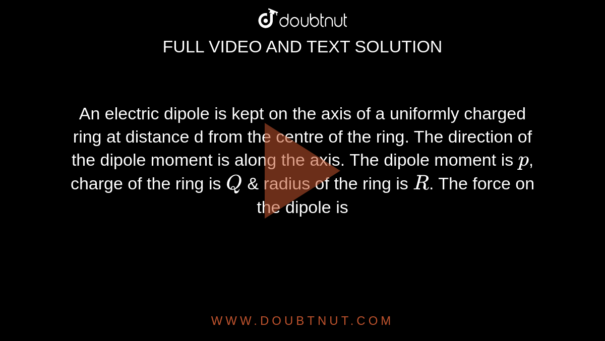 An electric dipole is kept on the axis of a uniformly charged ring at distance d from the centre of the ring. The direction of the dipole moment is along the axis. The dipole moment is `p`, charge of the ring is `Q` & radius  of the ring is `R`. The force on the dipole is 