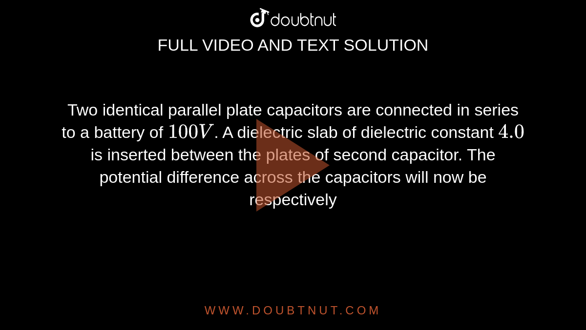 Two identical parallel plate capacitors are connected in series to a battery of `100V`. A dielectric slab of dielectric constant `4.0` is inserted between the plates of second capacitor. The potential difference across the capacitors will now be respectively 