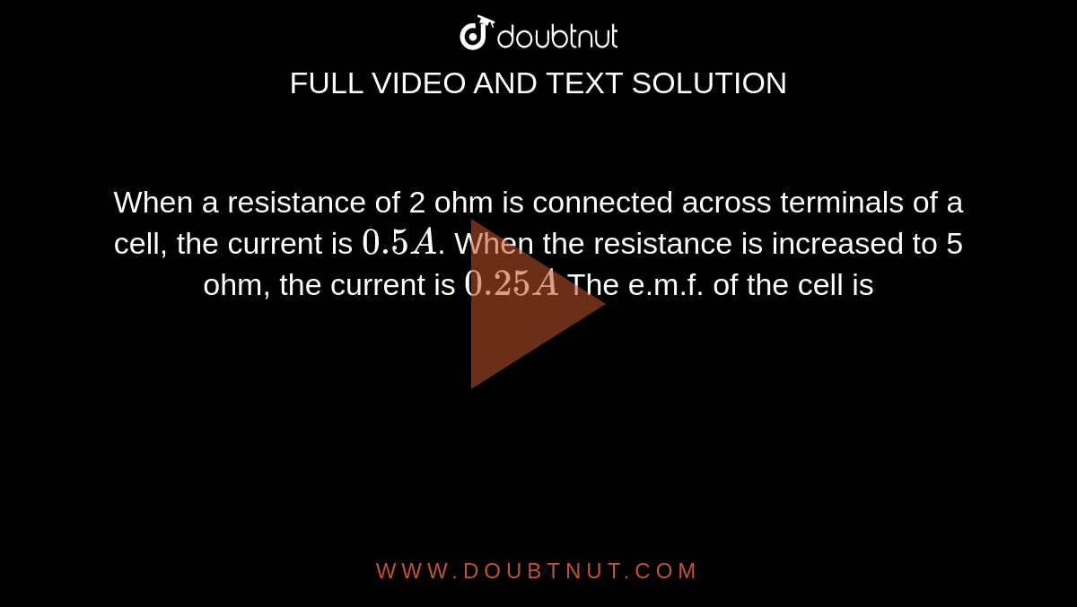 When a resistance of 2 ohm is connected across terminals of a cell, the current is `0.5 A`. When the resistance is increased to 5 ohm, the current is `0.25 A` The e.m.f. of the cell is 