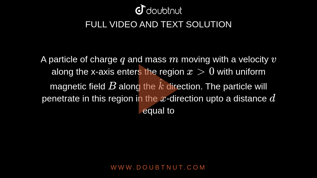A particle of charge `q` and mass `m` moving with a velocity `v` along the x-axis enters the region `xgt0` with uniform magnetic field `B` along the `hatk` direction. The particle will penetrate in this region in the `x`-direction upto a distance `d` equal to