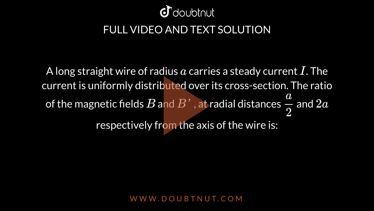 A long straight wire of radius  `a` carries a steady current `I`. The current  is uniformly  distributed over its cross-section. The ratio of the magnetic fields `B` and `B'` , at radial  distances  `(a)/(2)` and `2a` respectively from the axis of the wire is: